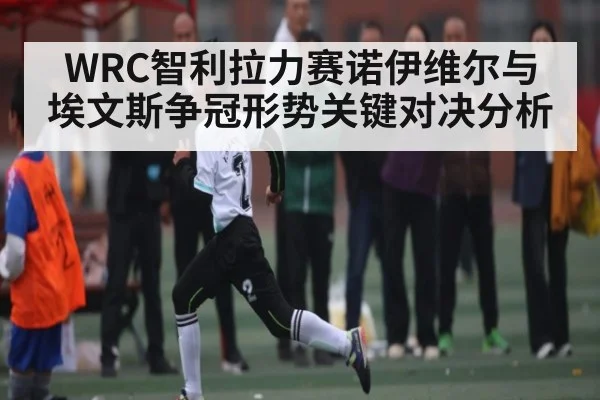 WRC智利拉力赛诺伊维尔与埃文斯争冠形势关键对决分析